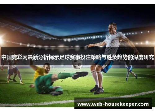 中国竞彩网最新分析揭示足球赛事投注策略与胜负趋势的深度研究